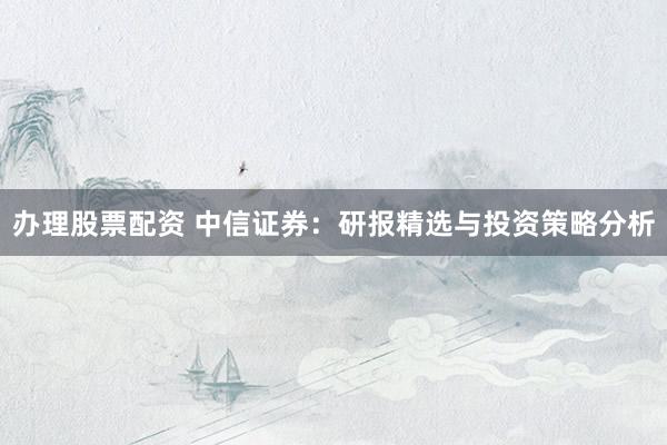 办理股票配资 中信证券：研报精选与投资策略分析