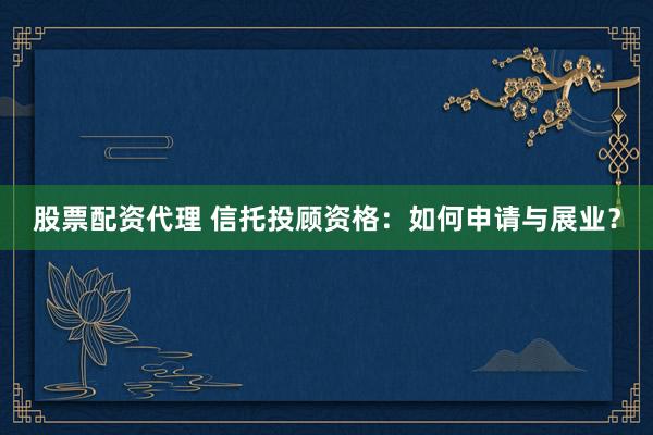 股票配资代理 信托投顾资格：如何申请与展业？